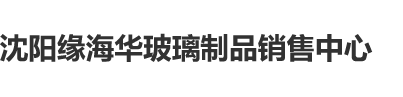 逼.特逼操逼沈阳缘海华玻璃制品销售中心